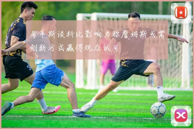 考辛斯谈科比影响力称詹姆斯或需创新方式赢得观众认可