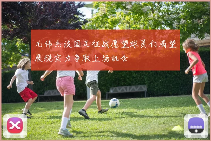 毛伟杰谈国足征战愿望球员们渴望展现实力争取上场机会