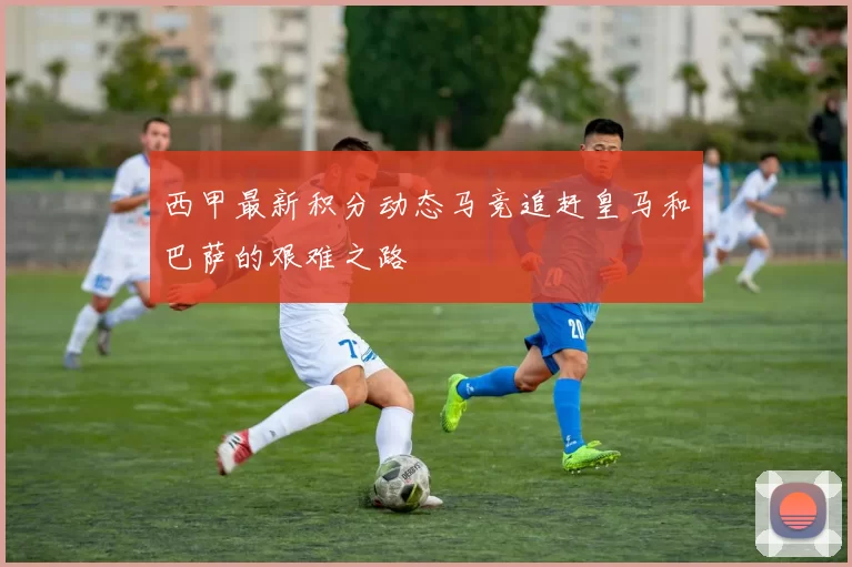 西甲最新积分动态马竞追赶皇马和巴萨的艰难之路
