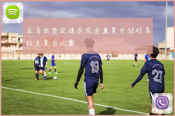 亚马尔坚定追求完全康复计划对乌拉圭复出比赛