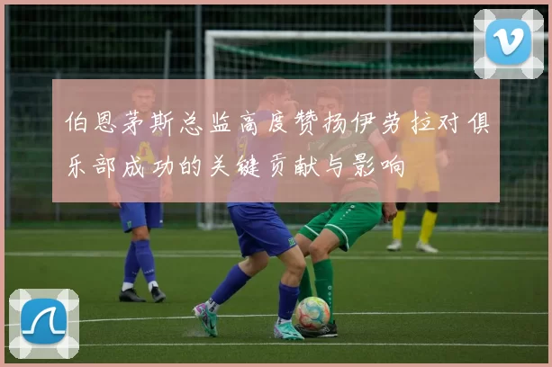 伯恩茅斯总监高度赞扬伊劳拉对俱乐部成功的关键贡献与影响