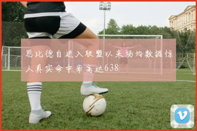 恩比德自进入联盟以来场均数据惊人真实命中率高达638