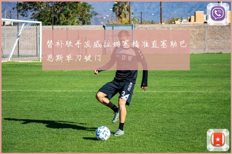 替补联手发威拉姆塞精准直塞助巴恩斯单刀破门