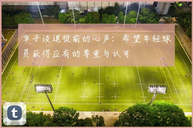 华子谈退役前的心声：希望年轻球员获得应有的尊重与认可
