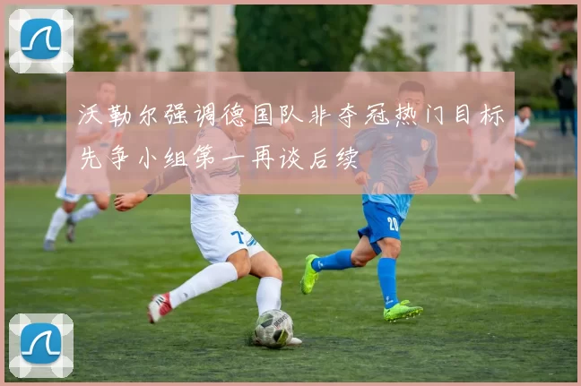 沃勒尔强调德国队非夺冠热门目标先争小组第一再谈后续