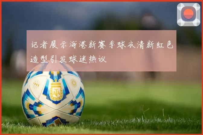 记者展示海港新赛季球衣清新红色造型引发球迷热议