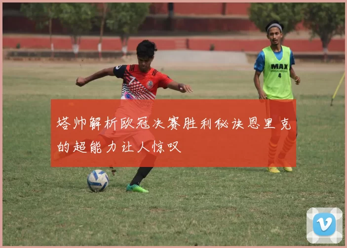 塔帅解析欧冠决赛胜利秘诀恩里克的超能力让人惊叹