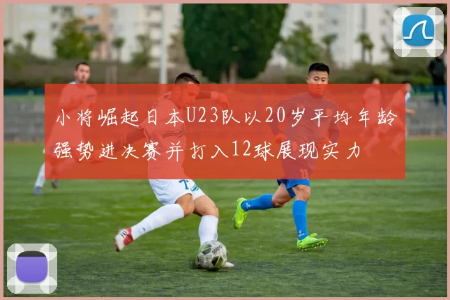 小将崛起日本U23队以20岁平均年龄强势进决赛并打入12球展现实力